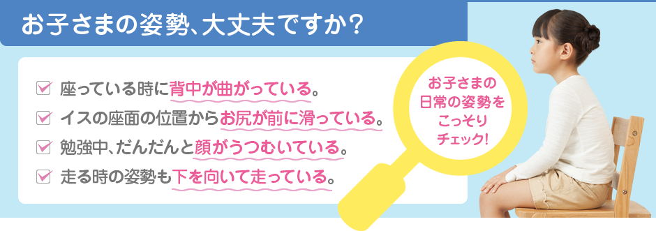 お子さまの姿勢、大丈夫ですか？ 座っている時に背中が曲がっている。イスの座面の位置からお尻が前に滑っている。勉強中、だんだんと顔がうつむいている。走る時の姿勢も下を向いて走っている。お子さまの日常の姿勢をこっそりチェック！