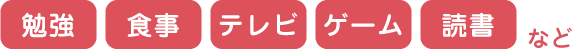 勉強 食事 テレビ ゲーム 読書 など