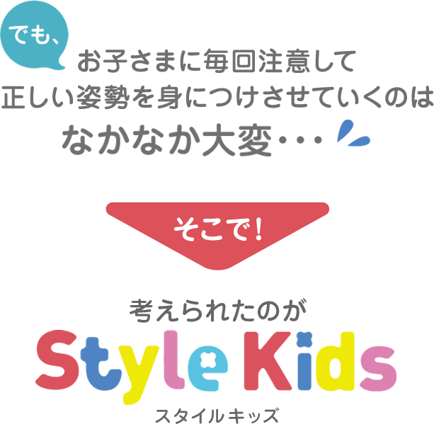 でも、お子さまに毎回注意して正しい姿勢を身につけさせていくのはなかなか大変… そこで!考えられたのがスタイルキッズ