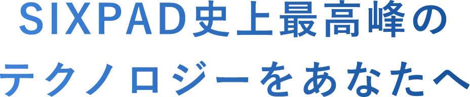 SIXPAD史上最高峰のテクノロジーをあなたへ